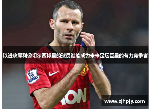 以进攻犀利像切尔西球星的球员谁能成为未来足坛巨星的有力竞争者