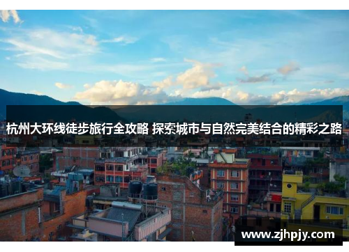 杭州大环线徒步旅行全攻略 探索城市与自然完美结合的精彩之路